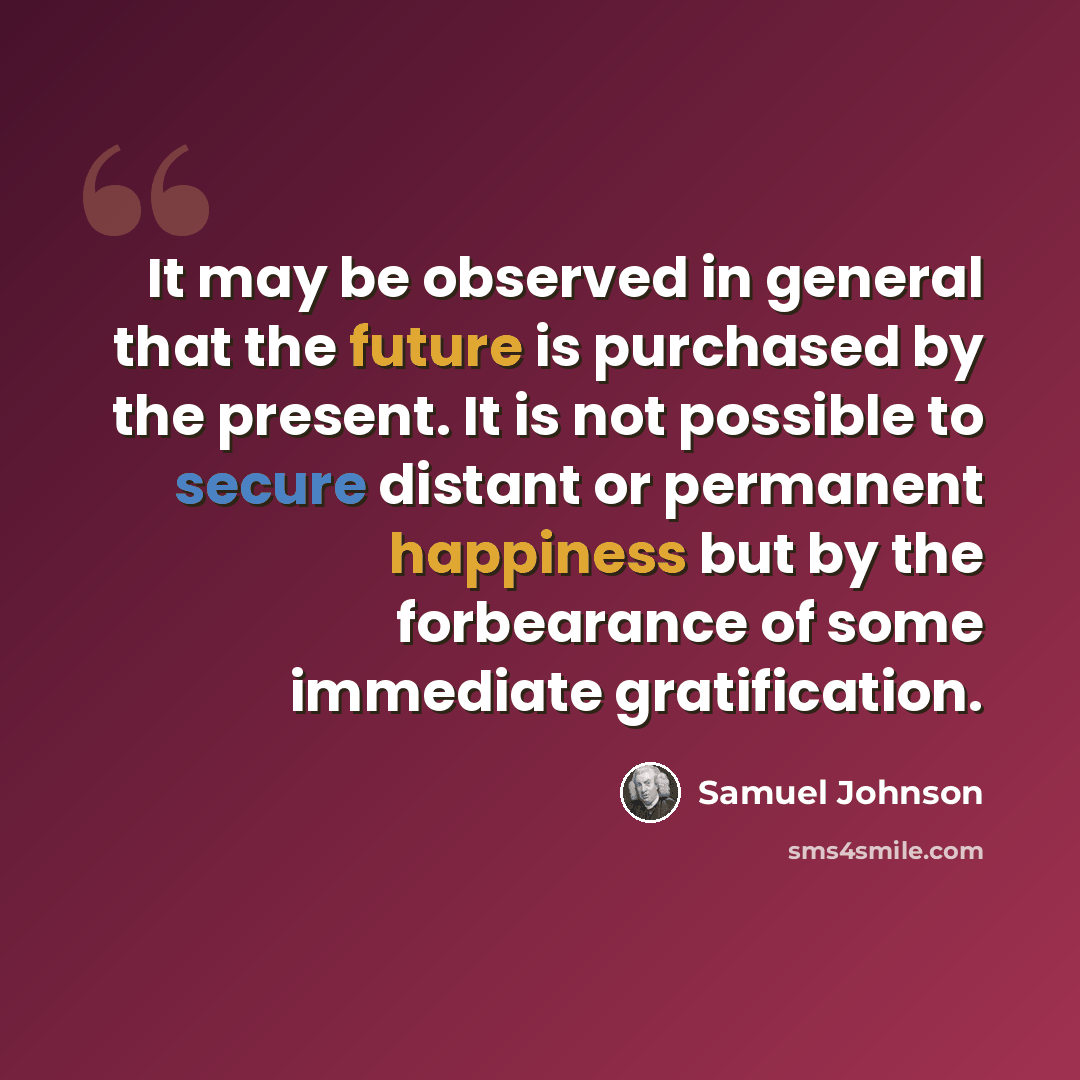 “It may be observed in general that the future is purchased by the present. It is not possible to secure distant or permanent happiness but by the forbearance of some immediate gratification.” quote by Samuel Johnson