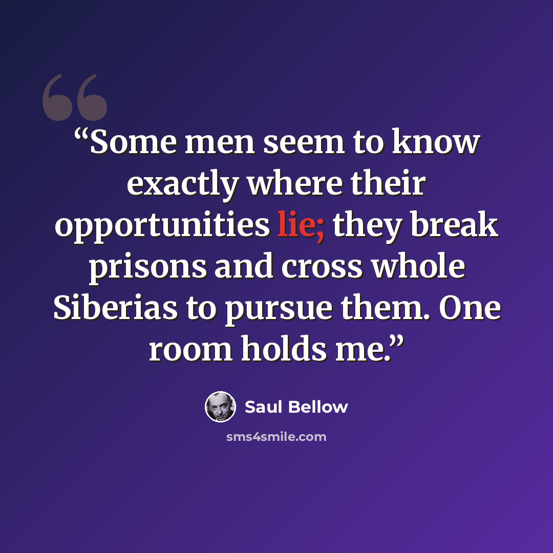 “Some men seem to know exactly where their opportunities lie; they break prisons and cross whole Siberias to pursue them. One room holds me.” quote by Saul Bellow
