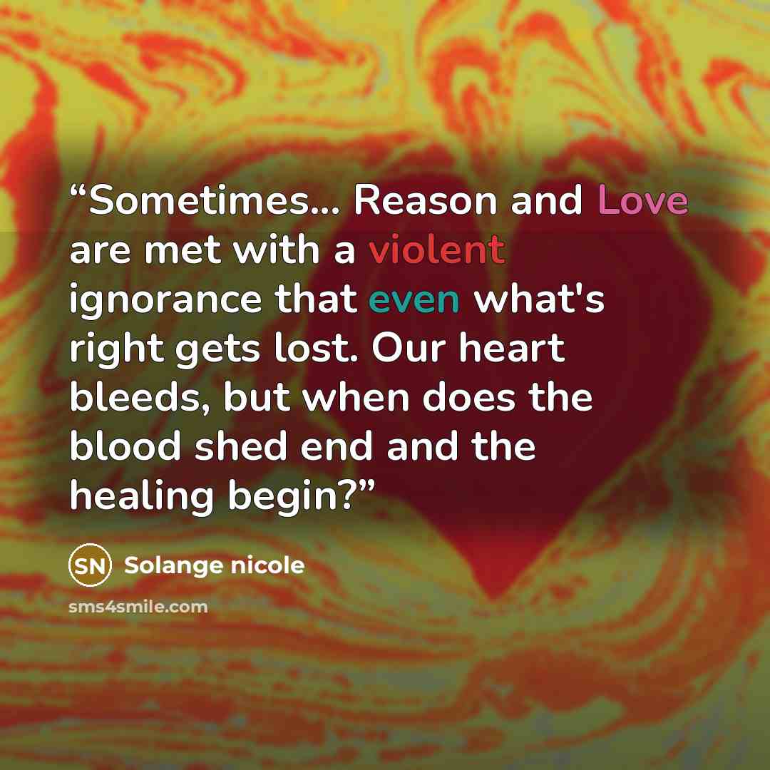 “Sometimes... Reason and Love are met with a violent ignorance that even what's right gets lost. Our heart bleeds, but when does the blood shed end and the healing begin?” quote by Solange nicole
