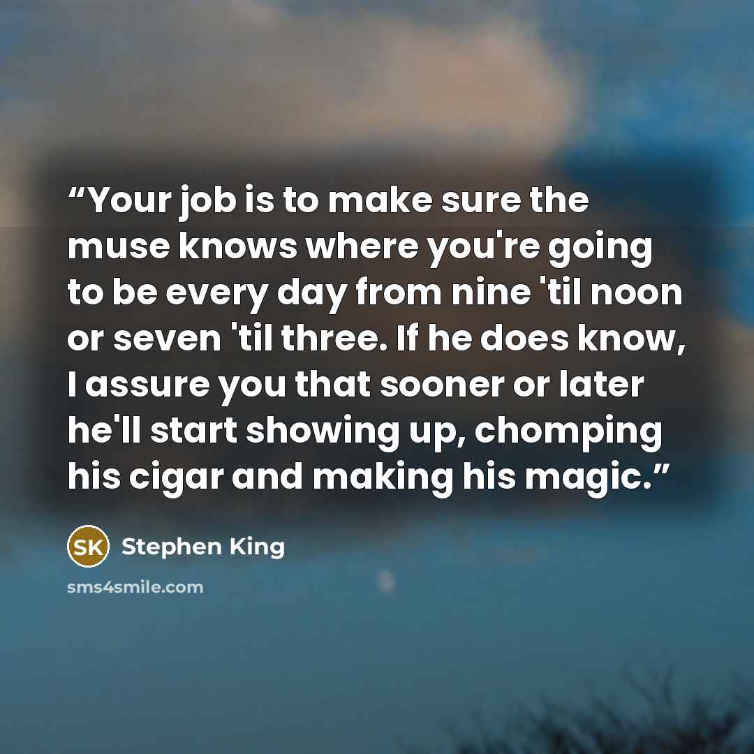 “Your job is to make sure the muse knows where you're going to be every day from nine 'til noon or seven 'til three. If he does know, I assure you that sooner or later he'll start showing up, chomping his cigar and making his magic.” quote by Stephen King
