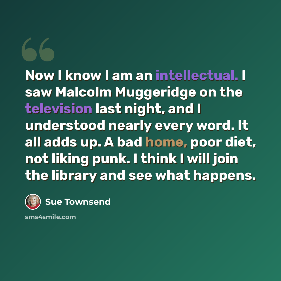 “Now I know I am an intellectual. I saw Malcolm Muggeridge on the television last night, and I understood nearly every word. It all adds up. A bad home, poor diet, not liking punk. I think I will join the library and see what happens.” quote by Sue Townsend