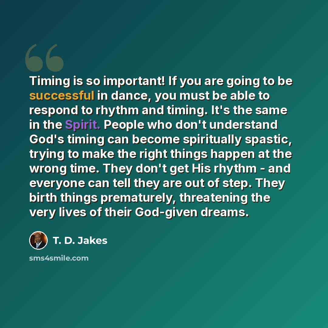 “Timing is so important! If you are going to be successful in dance, you must be able to respond to rhythm and timing. It's the same in the Spirit. People who don't understand God's timing can become spiritually spastic, trying to make the right things happen at the wrong time. They don't get His…” quote by T. D. Jakes