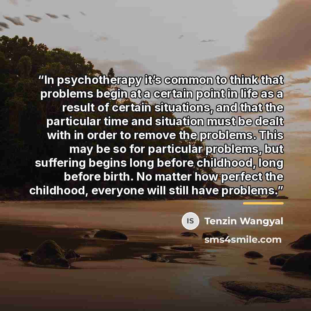 “In psychotherapy it’s common to think that problems begin at a certain point in life as a result of certain situations, and that the particular time and situation must be dealt with in order to remove the problems. This may be so for particular problems, but suffering begins long before childhood…” quote by Tenzin Wangyal
