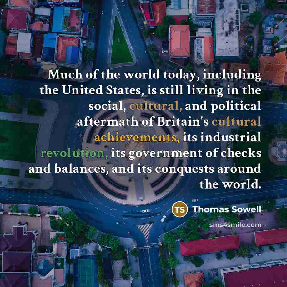 “Much of the world today, including the United States, is still living in the social, cultural, and political aftermath of Britain's cultural achievements, its industrial revolution, its government of checks and balances, and its conquests around the world.” quote by Thomas Sowell