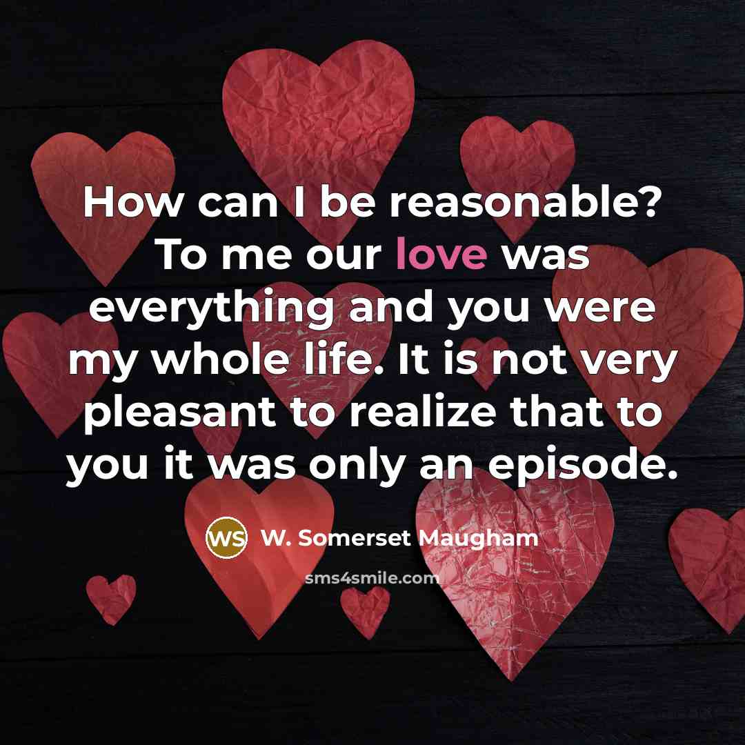 “How can I be reasonable? To me our love was everything and you were my whole life. It is not very pleasant to realize that to you it was only an episode.” quote by W. Somerset Maugham
