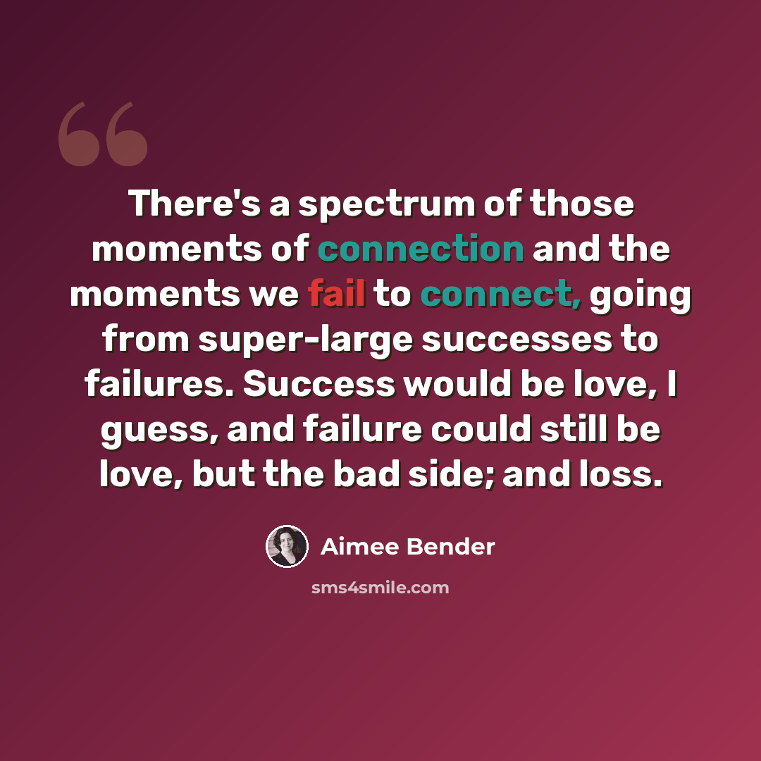 “There's a spectrum of those moments of connection and the moments we fail to connect, going from super-large successes to failures. Success would be love, I guess, and failure could still be love, but the bad side; and loss.” quote by Aimee Bender