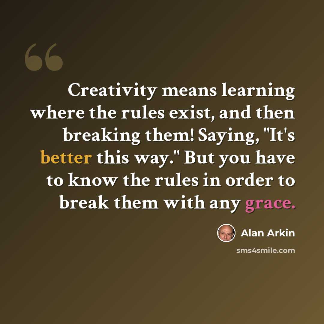 “Creativity means learning where the rules exist, and then breaking them! Saying, "It's better this way." But you have to know the rules in order to break them with any grace.” quote by Alan Arkin