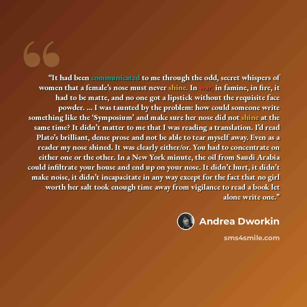 “It had been communicated to me through the odd, secret whispers of women that a female’s nose must never shine. In war, in famine, in fire, it had to be matte, and no one got a lipstick without the requisite face powder. … I was taunted by the problem: how could someone write something like the…” quote by Andrea Dworkin