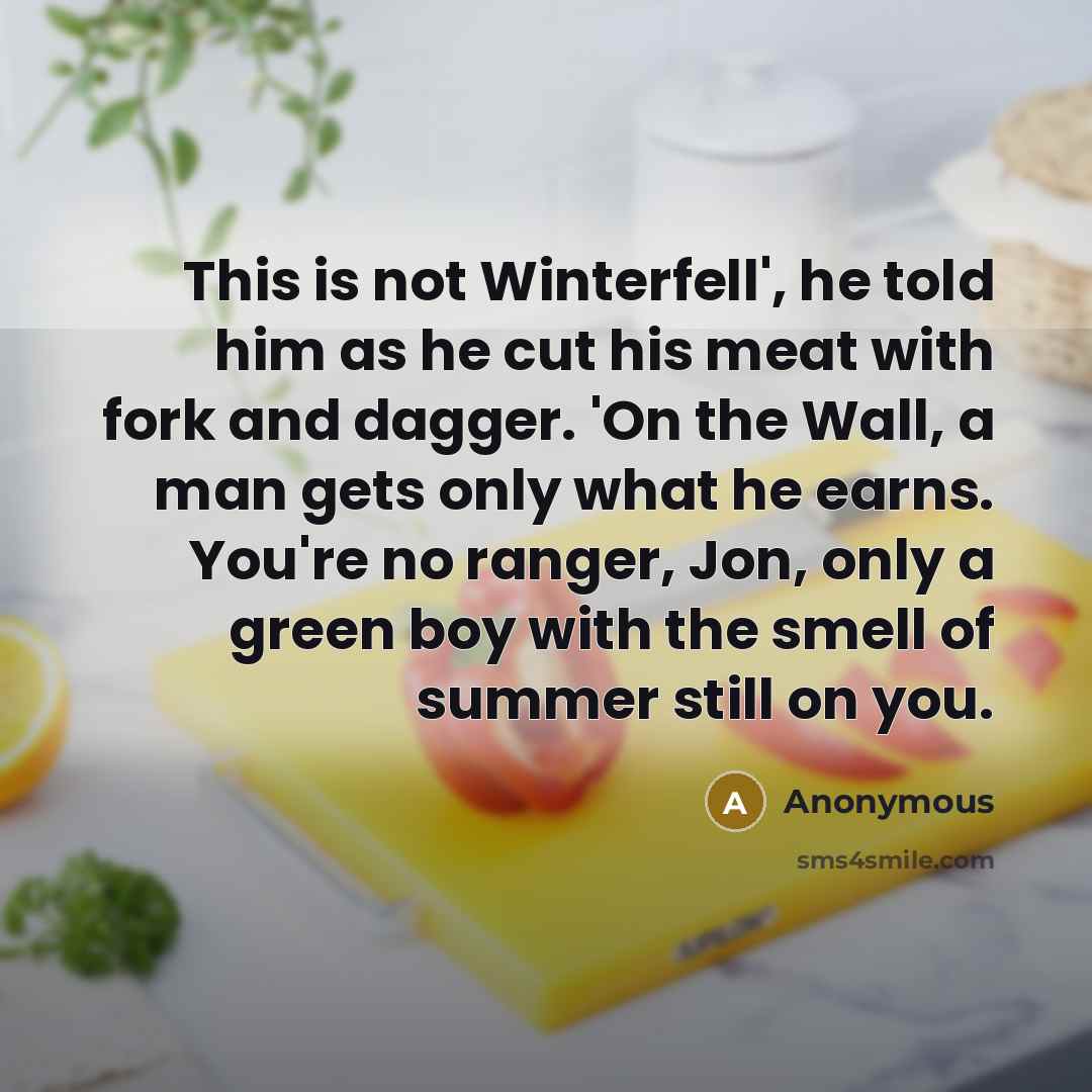 “This is not Winterfell', he told him as he cut his meat with fork and dagger. 'On the Wall, a man gets only what he earns. You're no ranger, Jon, only a green boy with the smell of summer still on you.” quote by Anonymous