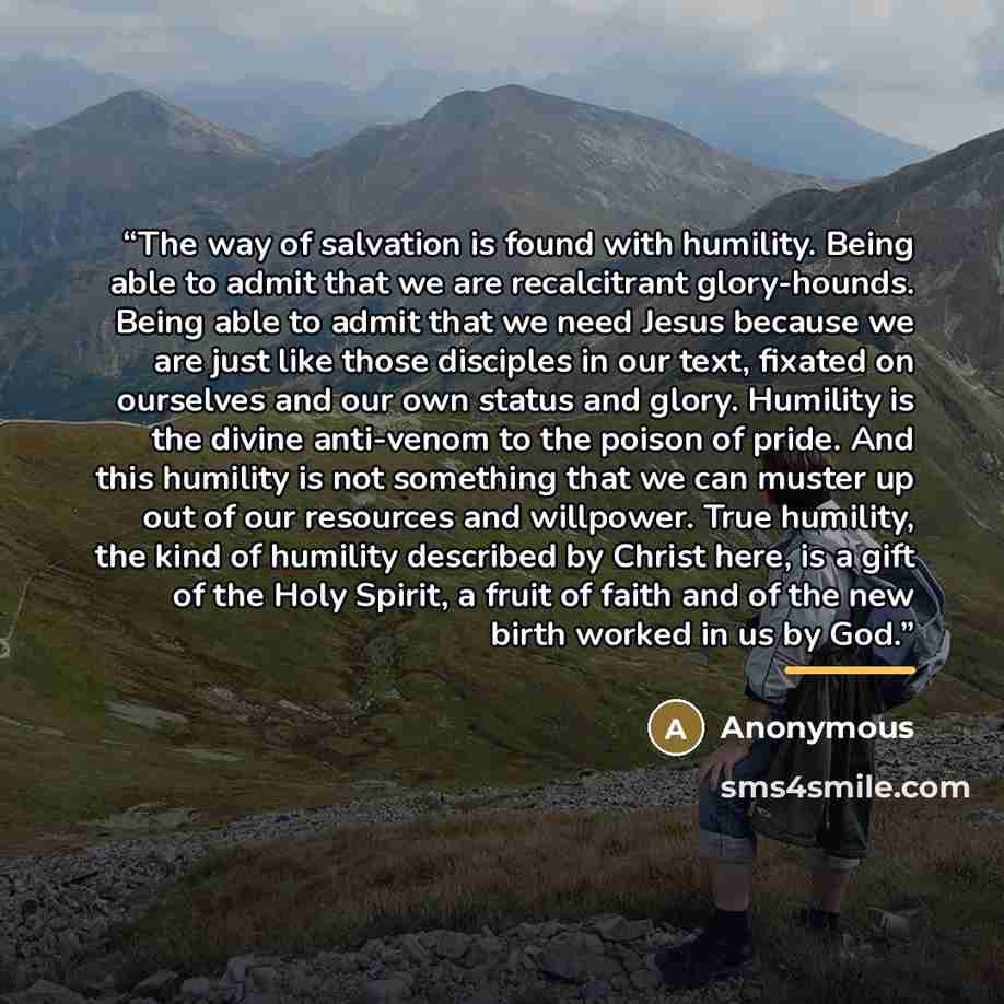“The way of salvation is found with humility. Being able to admit that we are recalcitrant glory-hounds. Being able to admit that we need Jesus because we are just like those disciples in our text, fixated on ourselves and our own status and glory. Humility is the divine anti-venom to the poison of…” quote by Anonymous