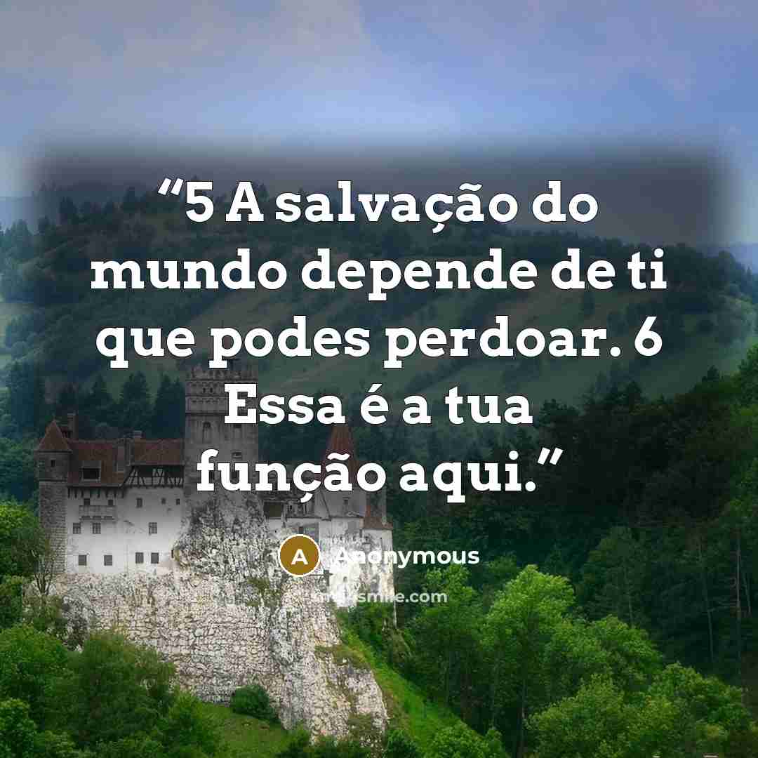 “5 A salvação do mundo depende de ti que podes perdoar. 6 Essa é a tua função aqui.” quote by Anonymous