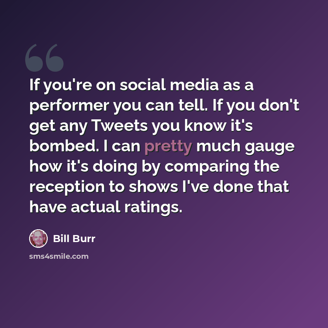 “If you're on social media as a performer you can tell. If you don't get any Tweets you know it's bombed. I can pretty much gauge how it's doing by comparing the reception to shows I've done that have actual ratings.” quote by Bill Burr