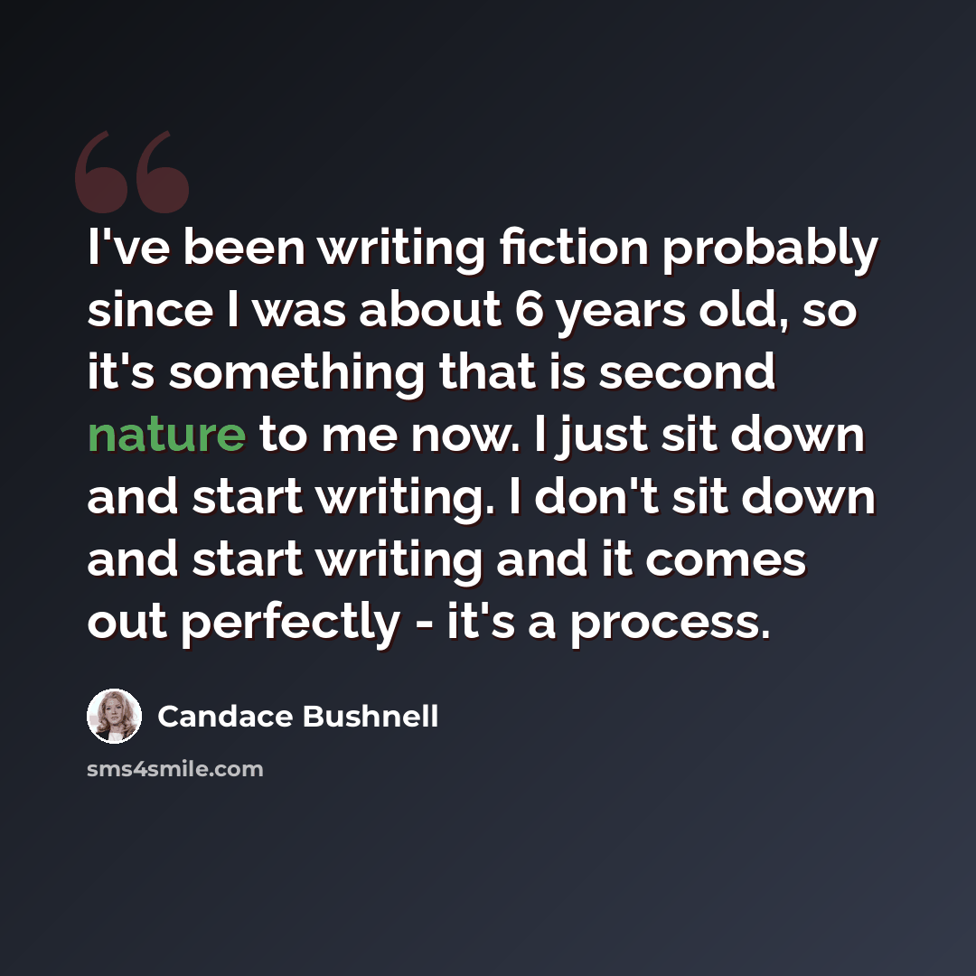 “I've been writing fiction probably since I was about 6 years old, so it's something that is second nature to me now. I just sit down and start writing. I don't sit down and start writing and it comes out perfectly - it's a process.” quote by Candace Bushnell