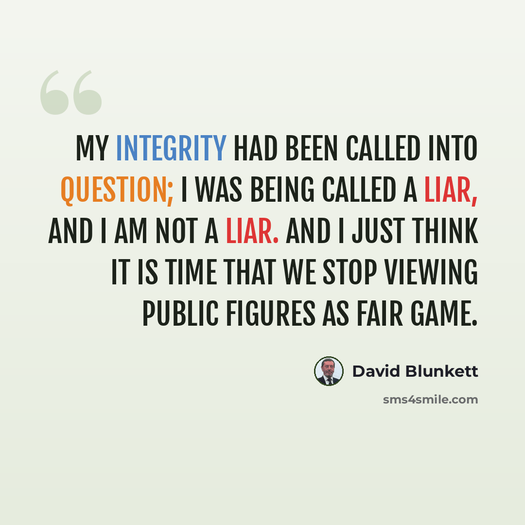 “My integrity had been called into question; I was being called a liar, and I am not a liar. And I just think it is time that we stop viewing public figures as fair game.” quote by David Blunkett