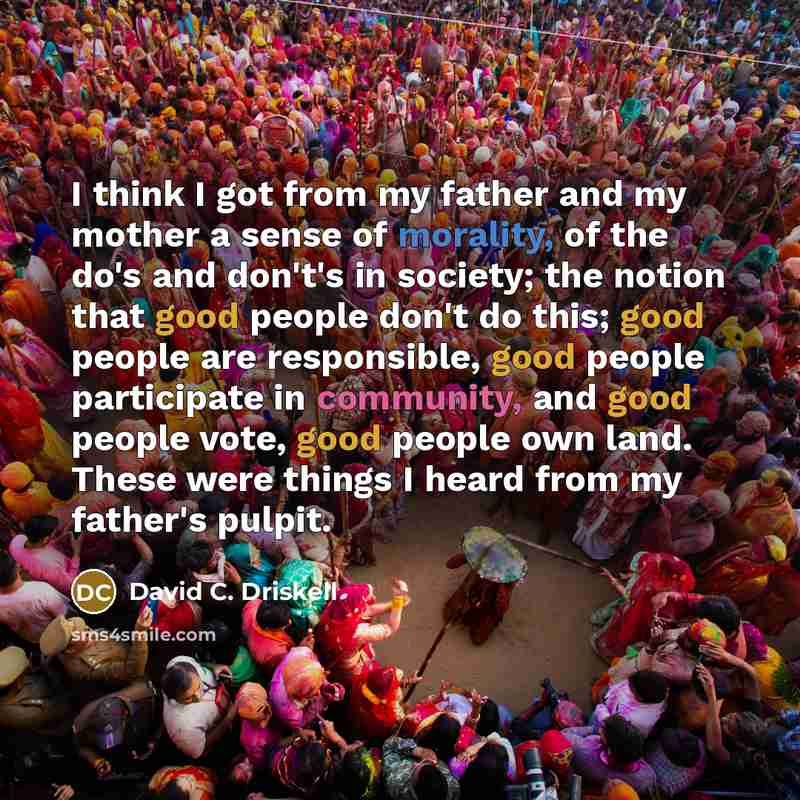 “I think I got from my father and my mother a sense of morality, of the do's and don't's in society; the notion that good people don't do this; good people are responsible, good people participate in community, and good people vote, good people own land. These were things I heard from my father's…” quote by David C. Driskell