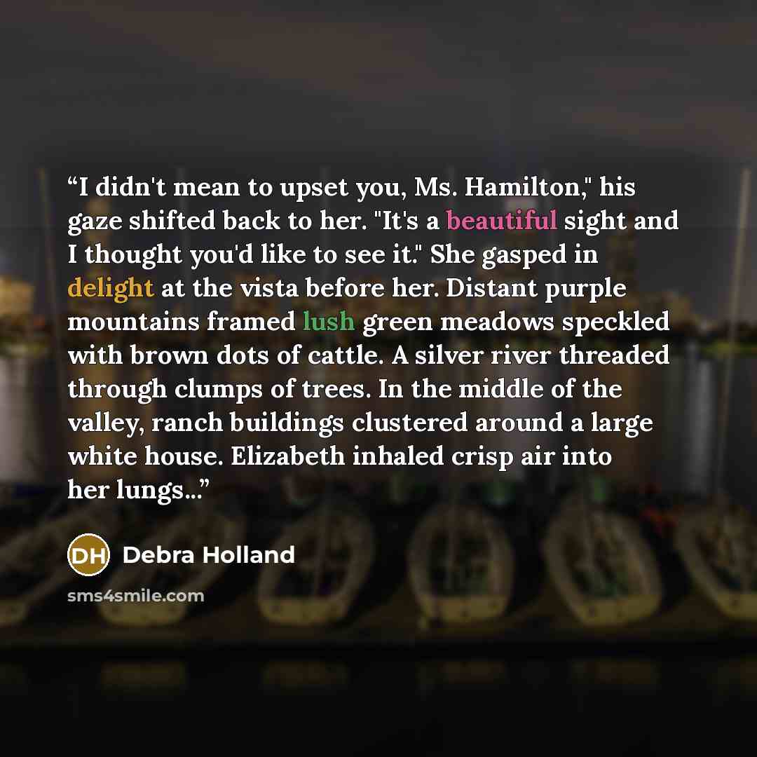 “I didn't mean to upset you, Ms. Hamilton," his gaze shifted back to her. "It's a beautiful sight and I thought you'd like to see it." She gasped in delight at the vista before her. Distant purple mountains framed lush green meadows speckled with brown dots of cattle. A silver river threaded…” quote by Debra Holland