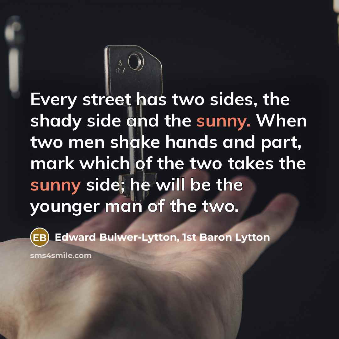 “Every street has two sides, the shady side and the sunny. When two men shake hands and part, mark which of the two takes the sunny side; he will be the younger man of the two.” quote by Edward Bulwer-Lytton, 1st Baron Lytton