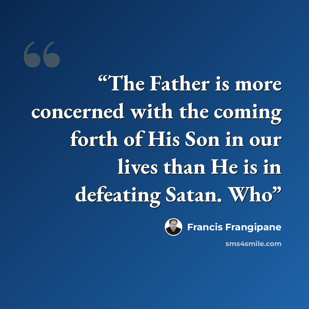 “The Father is more concerned with the coming forth of His Son in our lives than He is in defeating Satan. Who” quote by Francis Frangipane