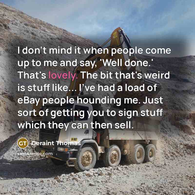 “I don't mind it when people come up to me and say, 'Well done.' That's lovely. The bit that's weird is stuff like... I've had a load of eBay people hounding me. Just sort of getting you to sign stuff which they can then sell.” quote by Geraint Thomas