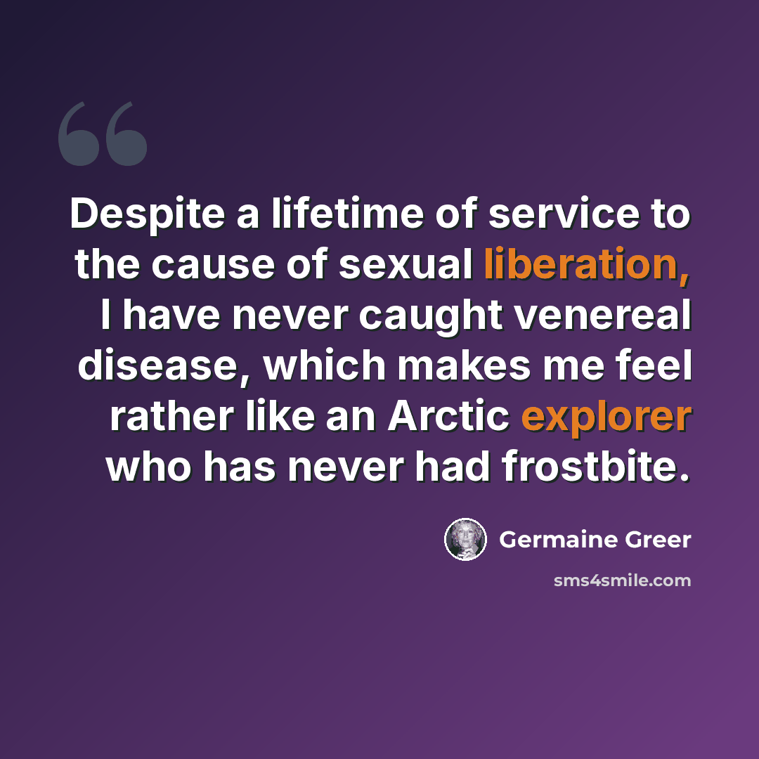 “Despite a lifetime of service to the cause of sexual liberation, I have never caught venereal disease, which makes me feel rather like an Arctic explorer who has never had frostbite.” quote by Germaine Greer