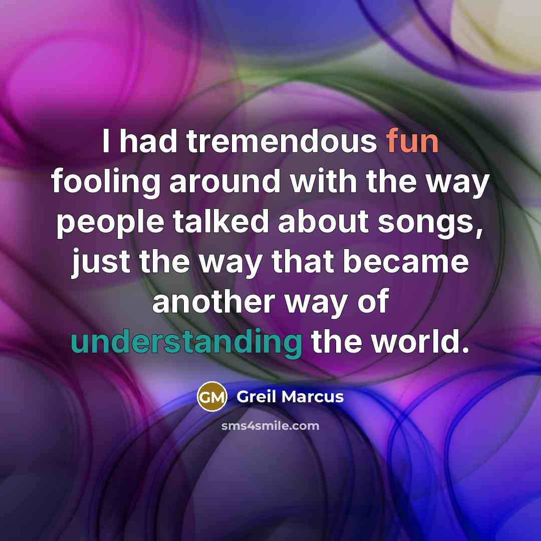 “I had tremendous fun fooling around with the way people talked about songs, just the way that became another way of understanding the world.” quote by Greil Marcus
