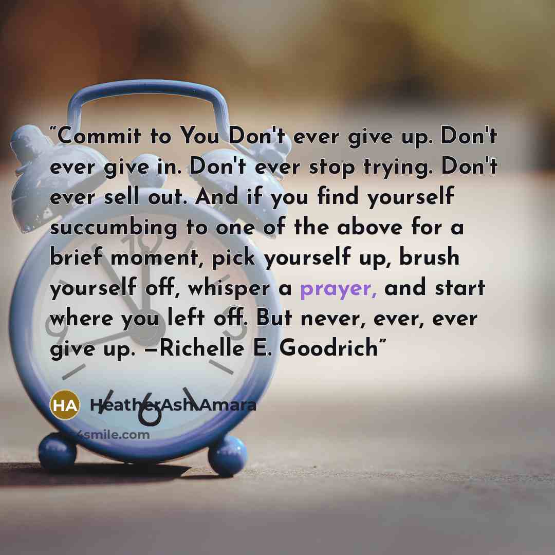 “Commit to You Don't ever give up. Don't ever give in. Don't ever stop trying. Don't ever sell out. And if you find yourself succumbing to one of the above for a brief moment, pick yourself up, brush yourself off, whisper a prayer, and start where you left off. But never, ever, ever give up…” quote by HeatherAsh Amara