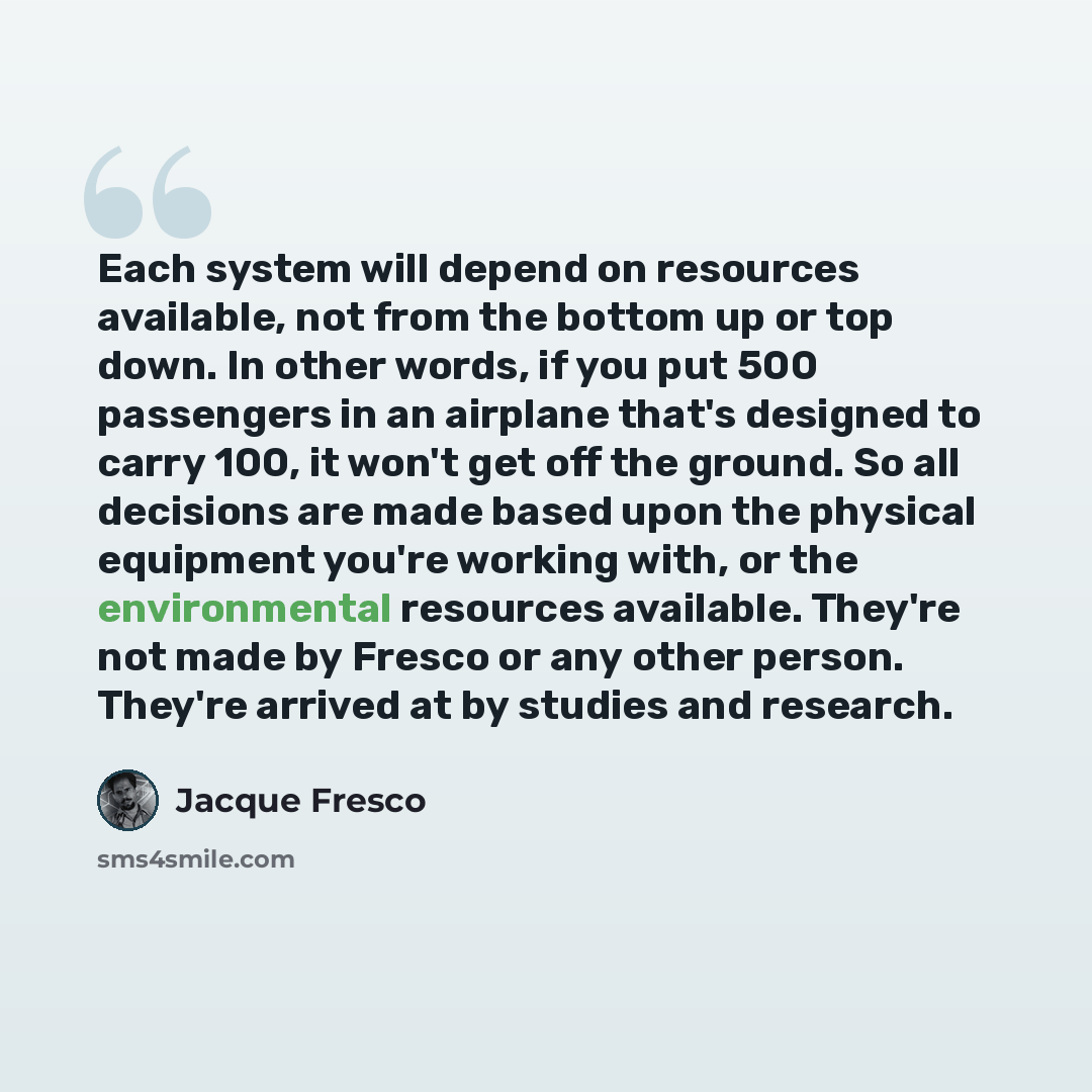 “Each system will depend on resources available, not from the bottom up or top down. In other words, if you put 500 passengers in an airplane that's designed to carry 100, it won't get off the ground. So all decisions are made based upon the physical equipment you're working with, or the…” quote by Jacque Fresco