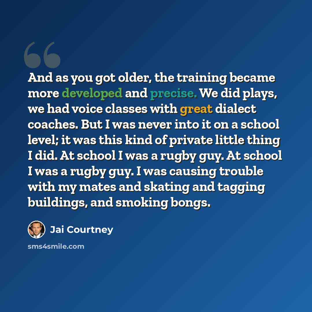 “And as you got older, the training became more developed and precise. We did plays, we had voice classes with great dialect coaches. But I was never into it on a school level; it was this kind of private little thing I did. At school I was a rugby guy. At school I was a rugby guy. I was causing…” quote by Jai Courtney