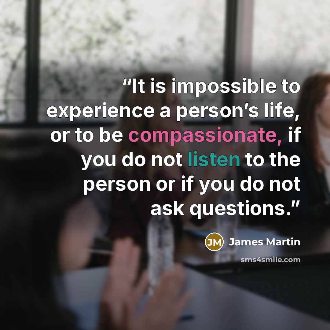 “It is impossible to experience a person’s life, or to be compassionate, if you do not listen to the person or if you do not ask questions.” quote by James Martin