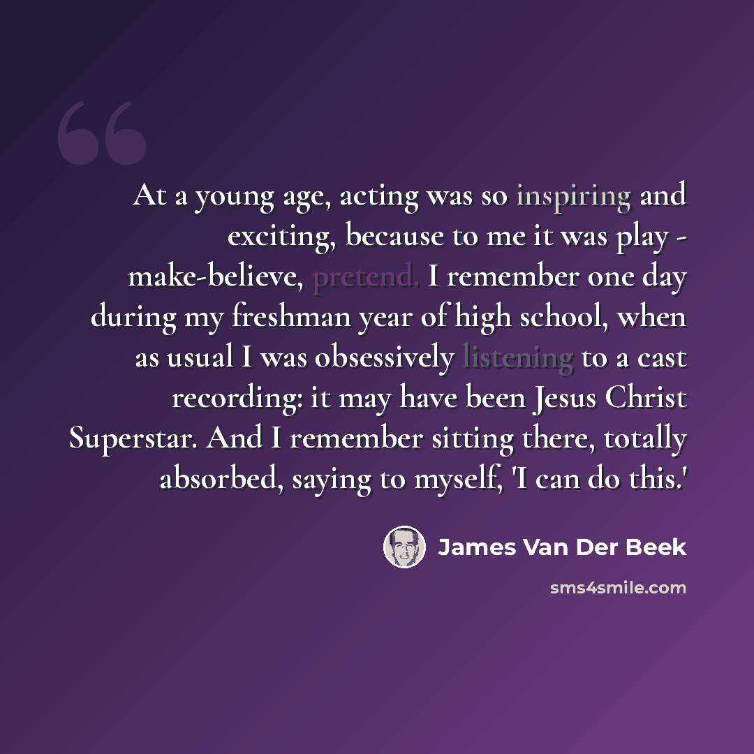 “At a young age, acting was so inspiring and exciting, because to me it was play - make-believe, pretend. I remember one day during my freshman year of high school, when as usual I was obsessively listening to a cast recording: it may have been Jesus Christ Superstar. And I remember sitting there…” quote by James Van Der Beek