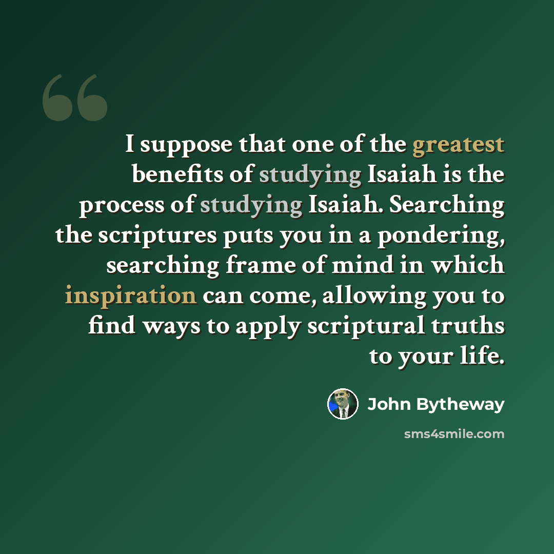 “I suppose that one of the greatest benefits of studying Isaiah is the process of studying Isaiah. Searching the scriptures puts you in a pondering, searching frame of mind in which inspiration can come, allowing you to find ways to apply scriptural truths to your life.” quote by John Bytheway