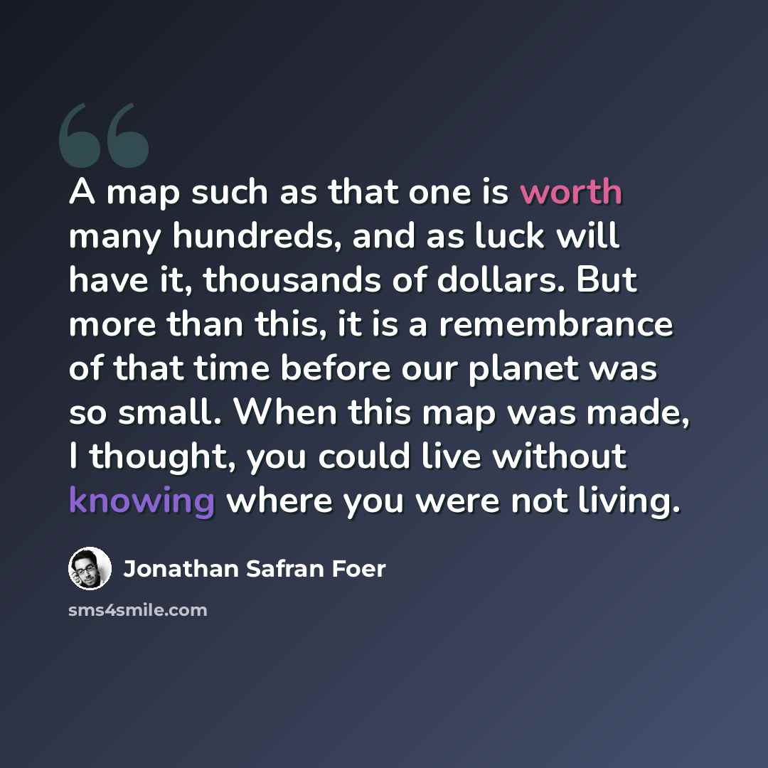 “A map such as that one is worth many hundreds, and as luck will have it, thousands of dollars. But more than this, it is a remembrance of that time before our planet was so small. When this map was made, I thought, you could live without knowing where you were not living.” quote by Jonathan Safran Foer
