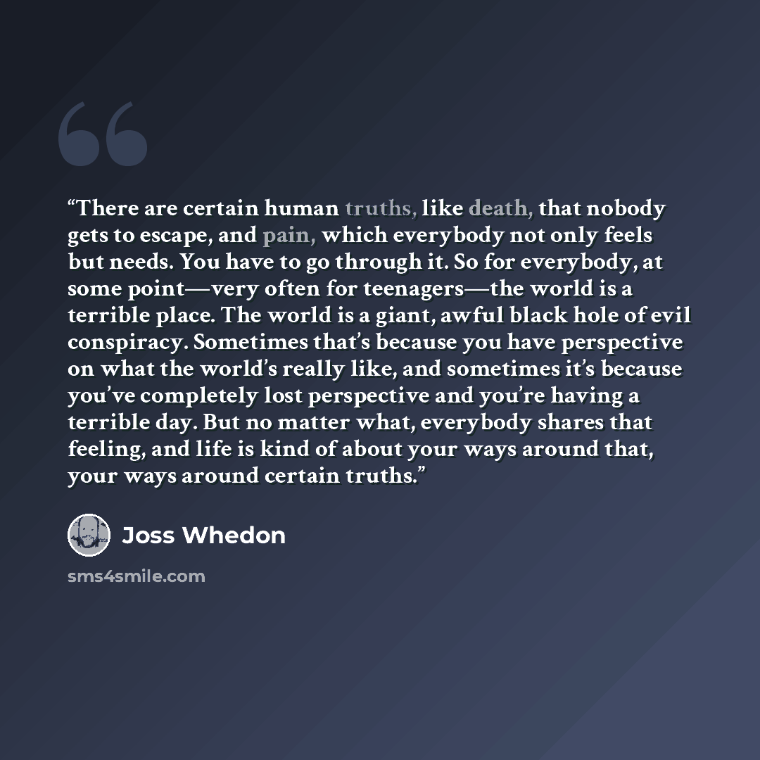 “There are certain human truths, like death, that nobody gets to escape, and pain, which everybody not only feels but needs. You have to go through it. So for everybody, at some point—very often for teenagers—the world is a terrible place. The world is a giant, awful black hole of evil conspiracy…” quote by Joss Whedon