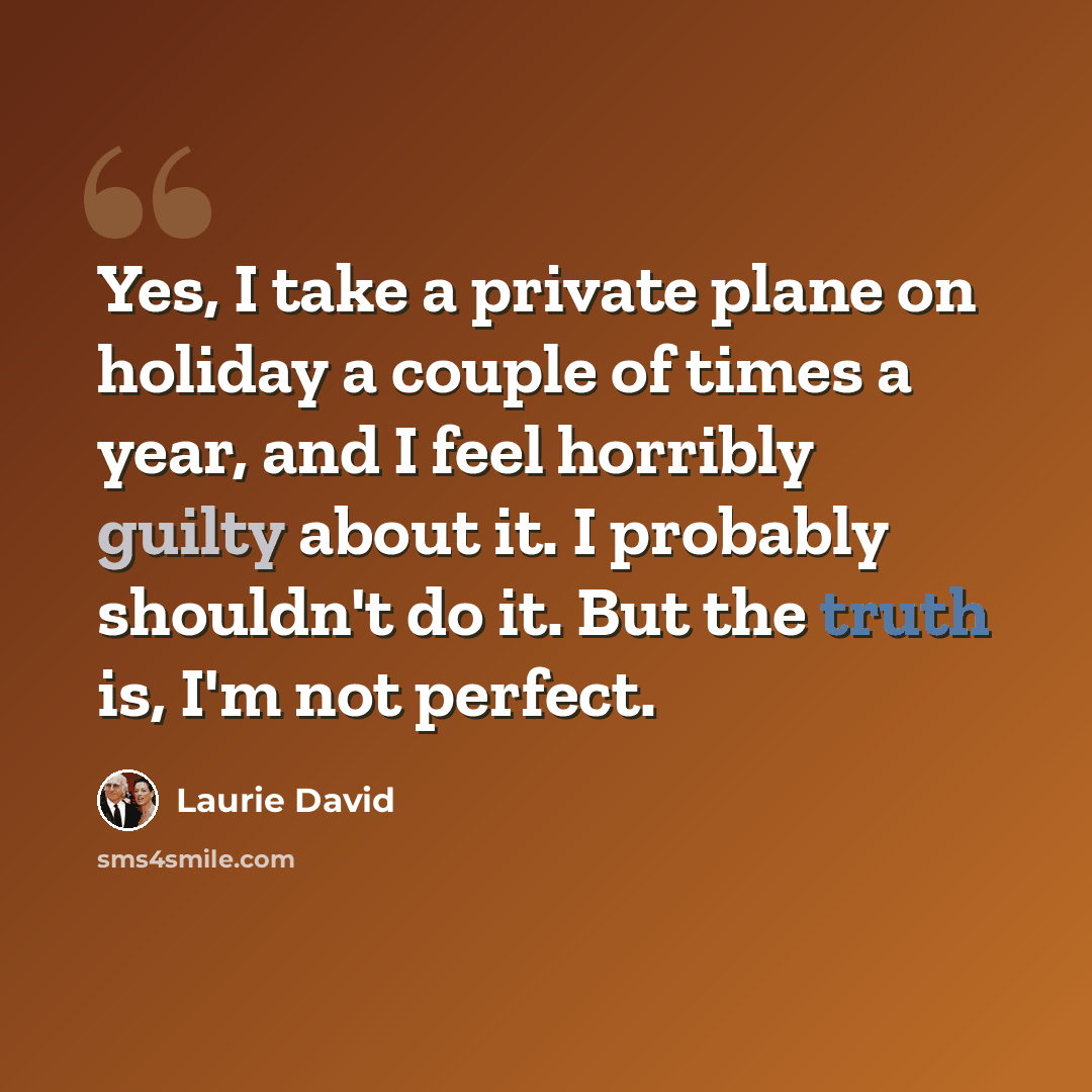 “Yes, I take a private plane on holiday a couple of times a year, and I feel horribly guilty about it. I probably shouldn't do it. But the truth is, I'm not perfect.” quote by Laurie David