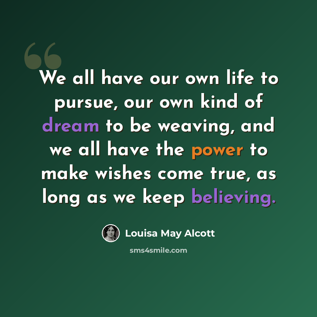 “We all have our own life to pursue, our own kind of dream to be weaving, and we all have the power to make wishes come true, as long as we keep believing.” quote by Louisa May Alcott