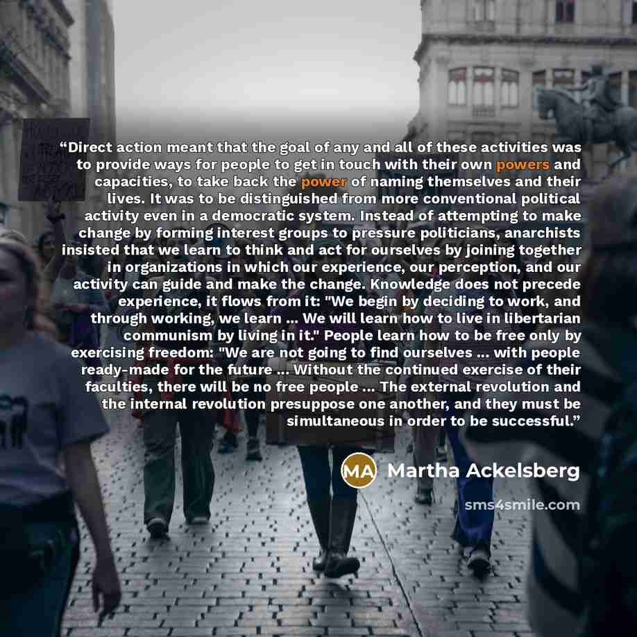 “Direct action meant that the goal of any and all of these activities was to provide ways for people to get in touch with their own powers and capacities, to take back the power of naming themselves and their lives. It was to be distinguished from more conventional political activity even in a…” quote by Martha Ackelsberg