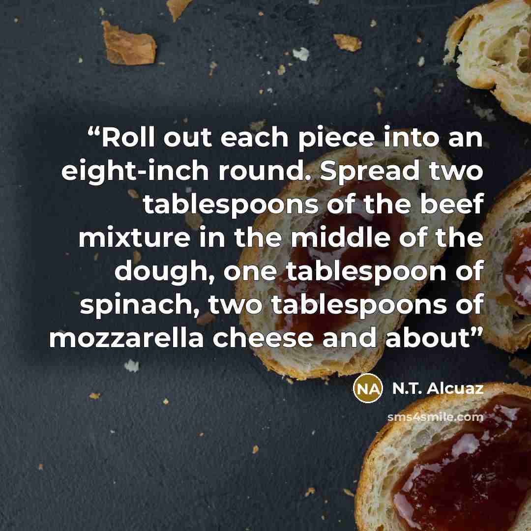 “Roll out each piece into an eight-inch round. Spread two tablespoons of the beef mixture in the middle of the dough, one tablespoon of spinach, two tablespoons of mozzarella cheese and about” quote by N.T. Alcuaz