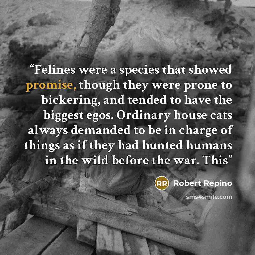 “Felines were a species that showed promise, though they were prone to bickering, and tended to have the biggest egos. Ordinary house cats always demanded to be in charge of things as if they had hunted humans in the wild before the war. This” quote by Robert Repino