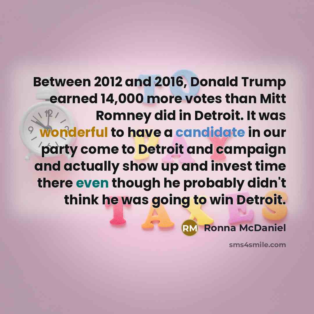 “Between 2012 and 2016, Donald Trump earned 14,000 more votes than Mitt Romney did in Detroit. It was wonderful to have a candidate in our party come to Detroit and campaign and actually show up and invest time there even though he probably didn't think he was going to win Detroit.” quote by Ronna McDaniel