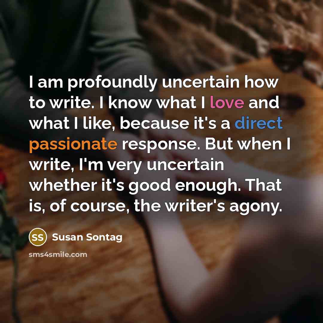 “I am profoundly uncertain how to write. I know what I love and what I like, because it's a direct passionate response. But when I write, I'm very uncertain whether it's good enough. That is, of course, the writer's agony.” quote by Susan Sontag
