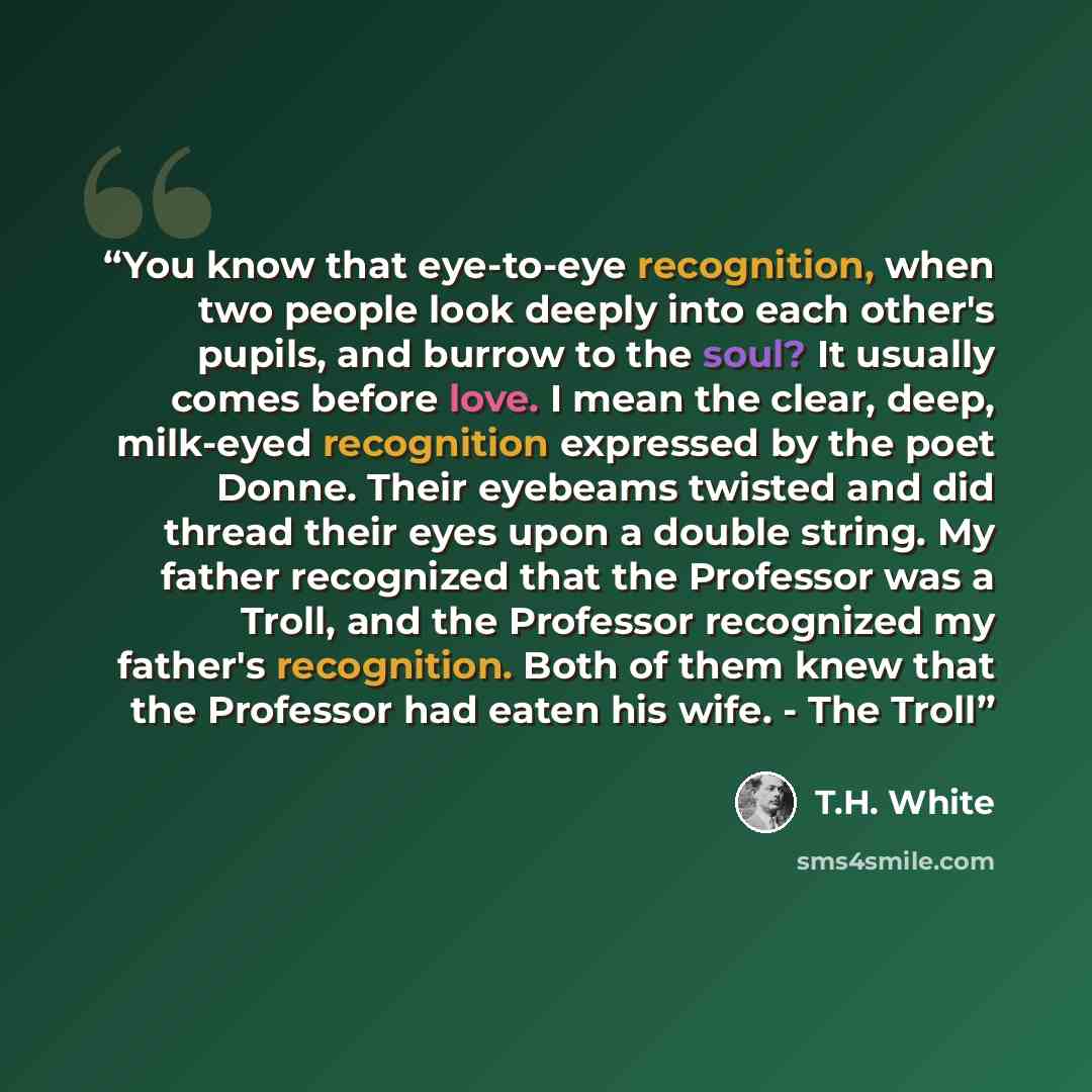 “You know that eye-to-eye recognition, when two people look deeply into each other's pupils, and burrow to the soul? It usually comes before love. I mean the clear, deep, milk-eyed recognition expressed by the poet Donne. Their eyebeams twisted and did thread their eyes upon a double string. My…” quote by T.H. White
