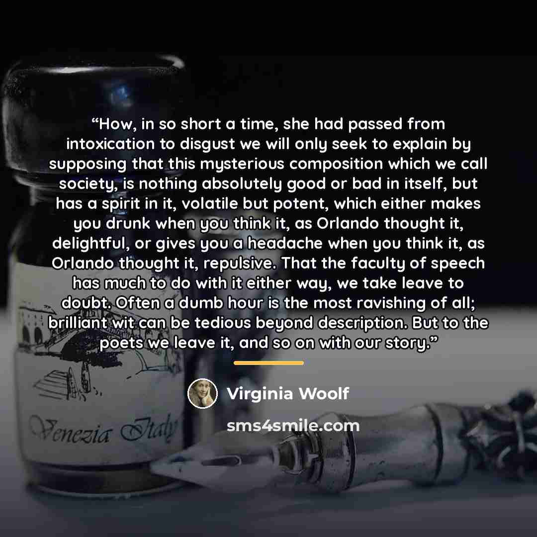 “How, in so short a time, she had passed from intoxication to disgust we will only seek to explain by supposing that this mysterious composition which we call society, is nothing absolutely good or bad in itself, but has a spirit in it, volatile but potent, which either makes you drunk when you…” quote by Virginia Woolf