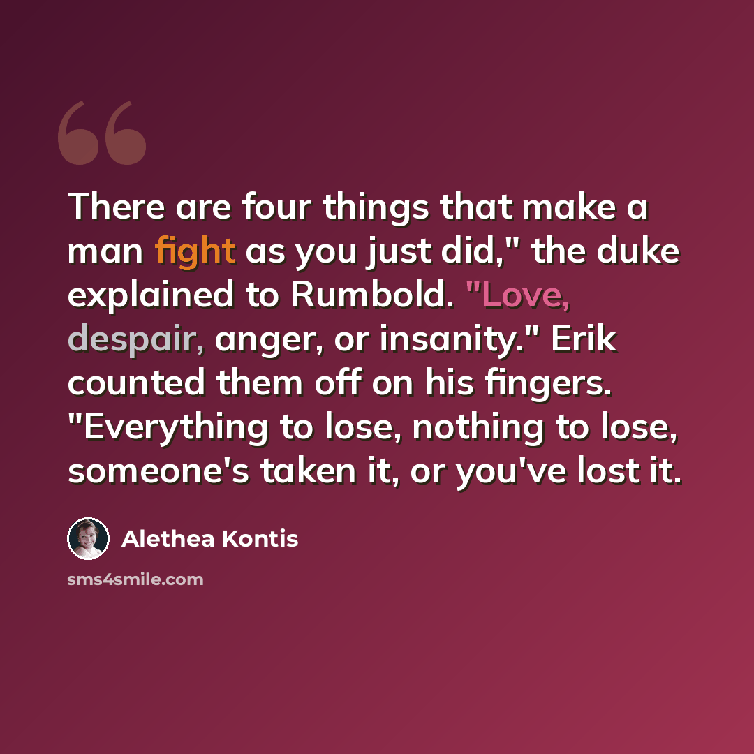 “There are four things that make a man fight as you just did," the duke explained to Rumbold. "Love, despair, anger, or insanity." Erik counted them off on his fingers. "Everything to lose, nothing to lose, someone's taken it, or you've lost it.” quote by Alethea Kontis