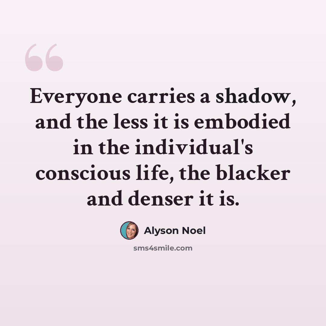 “Everyone carries a shadow, and the less it is embodied in the individual's conscious life, the blacker and denser it is.” quote by Alyson Noel