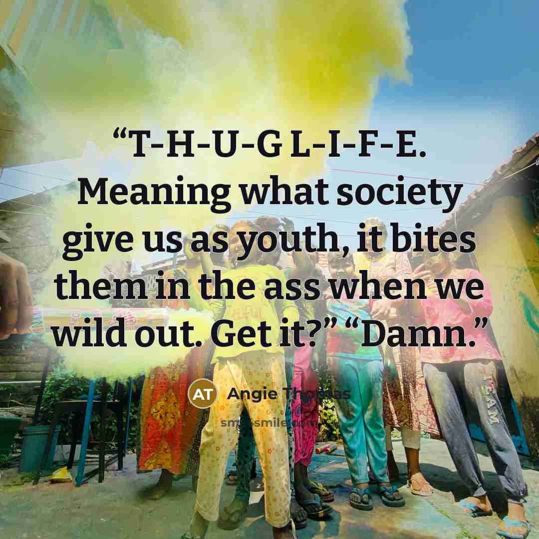“T-H-U-G L-I-F-E. Meaning what society give us as youth, it bites them in the ass when we wild out. Get it?” “Damn.” quote by Angie Thomas