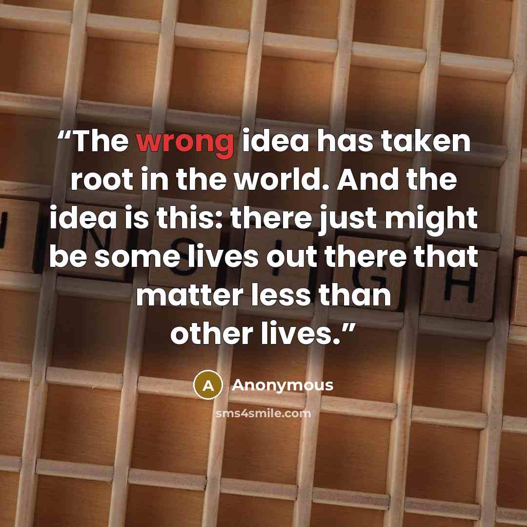 “The wrong idea has taken root in the world. And the idea is this: there just might be some lives out there that matter less than other lives.” quote by Anonymous