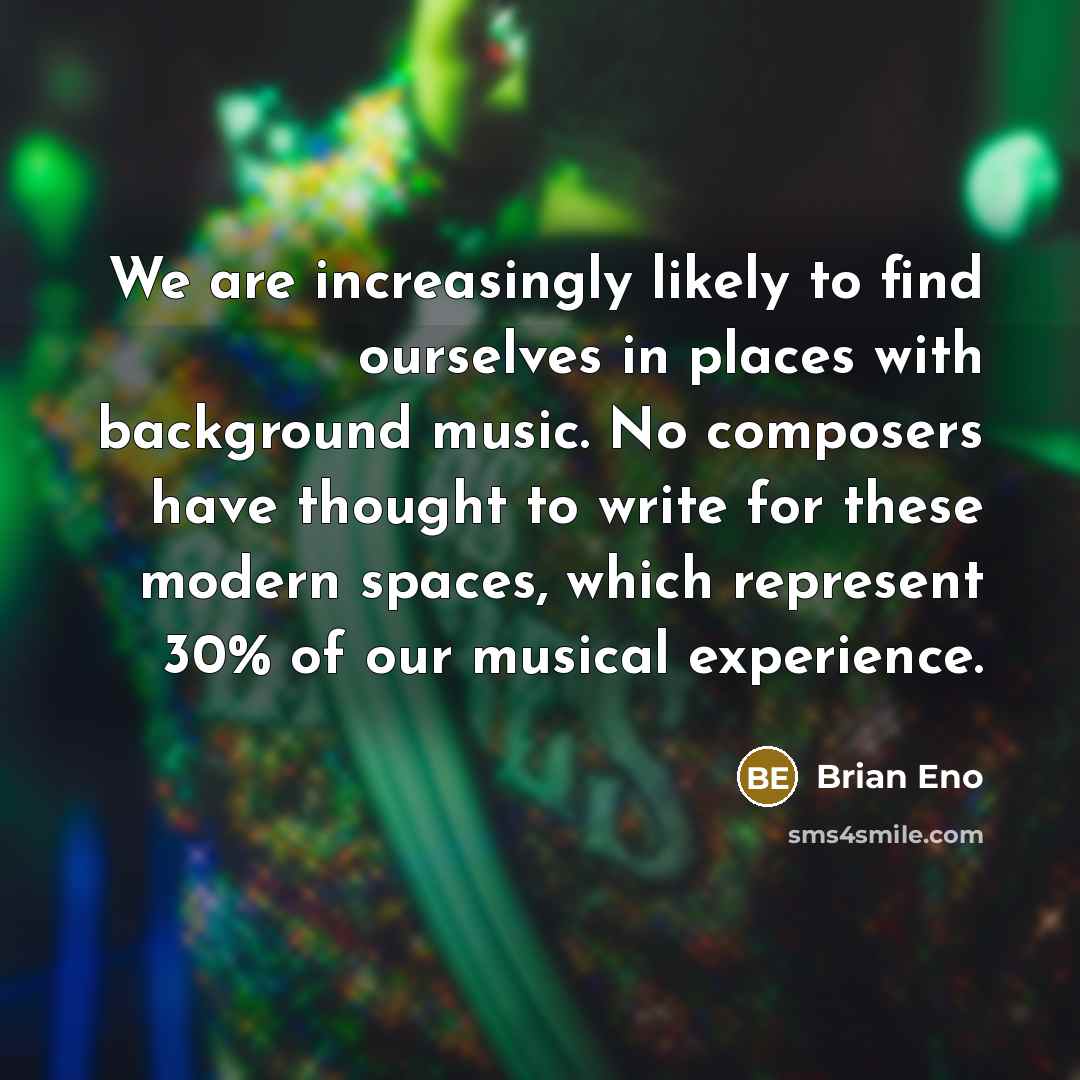 “We are increasingly likely to find ourselves in places with background music. No composers have thought to write for these modern spaces, which represent 30% of our musical experience.” quote by Brian Eno
