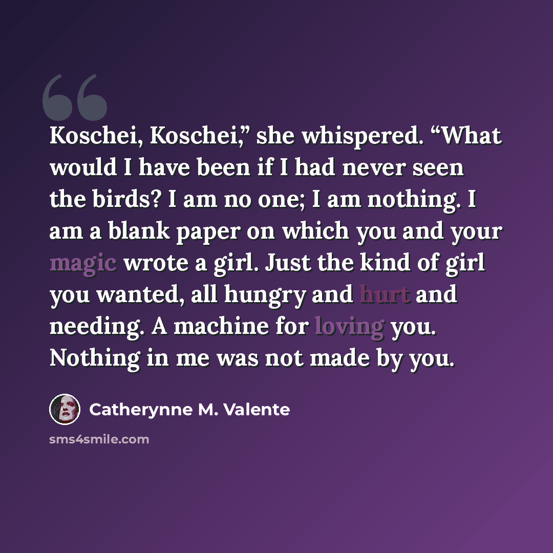 “Koschei, Koschei,” she whispered. “What would I have been if I had never seen the birds? I am no one; I am nothing. I am a blank paper on which you and your magic wrote a girl. Just the kind of girl you wanted, all hungry and hurt and needing. A machine for loving you. Nothing in me was not made…” quote by Catherynne M. Valente