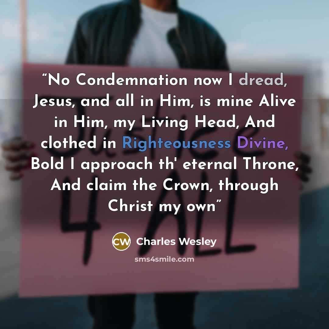 “No Condemnation now I dread, Jesus, and all in Him, is mine Alive in Him, my Living Head, And clothed in Righteousness Divine, Bold I approach th' eternal Throne, And claim the Crown, through Christ my own” quote by Charles Wesley