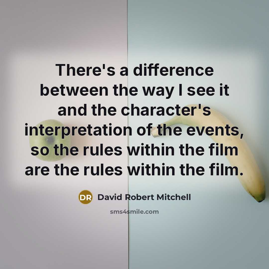“There's a difference between the way I see it and the character's interpretation of the events, so the rules within the film are the rules within the film.” quote by David Robert Mitchell